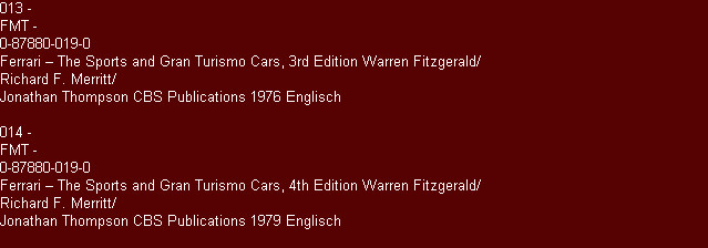 013 - 
FMT -
0-87880-019-0
Ferrari � The Sports and Gran Turismo Cars, 3rd Edition Warren Fitzgerald/
Richard F. Merritt/
Jonathan Thompson CBS Publications 1976 Englisch

014 -
FMT -
0-87880-019-0
Ferrari � The Sports and Gran Turismo Cars, 4th Edition Warren Fitzgerald/
Richard F. Merritt/
Jonathan Thompson CBS Publications 1979 Englisch