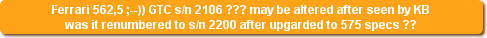 Ferrari 562,5 ;--)) GTC s/n 2106 ??? may be altered after seen by KB
was it renumbered to s/n 2200 after upgarded to 575 specs ??