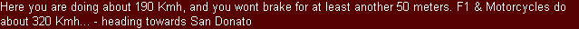 Here you are doing about 190 Kmh, and you wont brake for at least another 50 meters. F1 & Motorcycles do about 320 Kmh... - heading towards San Donato